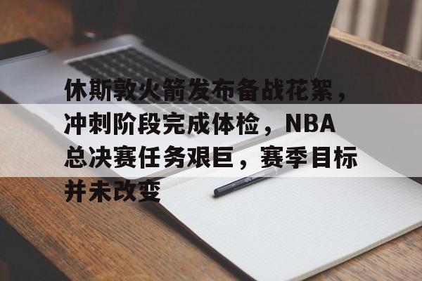 OD体育下载-关于休斯敦火箭发布备战花絮，冲刺阶段完成体检，NBA总决赛任务艰巨，赛季目标并未改变的信息