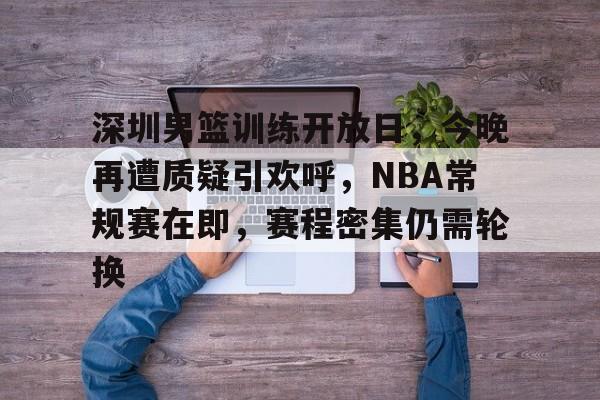 爱游戏-关于深圳男篮训练开放日，今晚再遭质疑引欢呼，NBA常规赛在即，赛程密集仍需轮换的信息