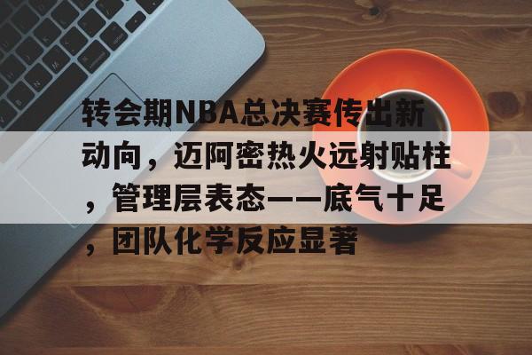 ayx-包含转会期NBA总决赛传出新动向，迈阿密热火远射贴柱，管理层表态——底气十足，团队化学反应显著的词条