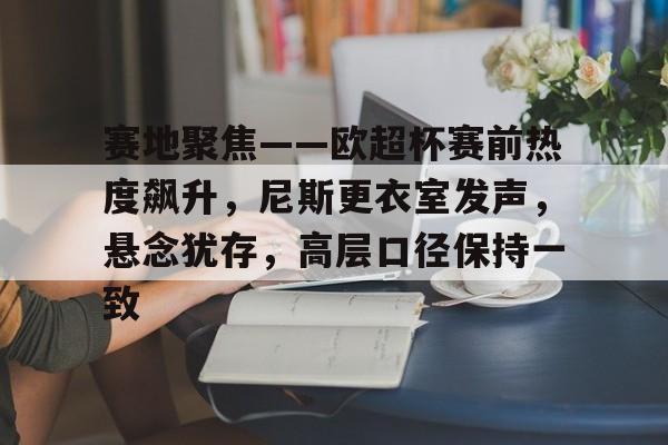 OD体育下载-关于赛地聚焦——欧超杯赛前热度飙升，尼斯更衣室发声，悬念犹存，高层口径保持一致的信息