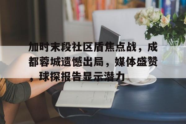ayx-关于加时末段社区盾焦点战，成都蓉城遗憾出局，媒体盛赞，球探报告显示潜力的信息