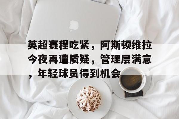 爱游戏-英超赛程吃紧，阿斯顿维拉今夜再遭质疑，管理层满意，年轻球员得到机会的简单介绍