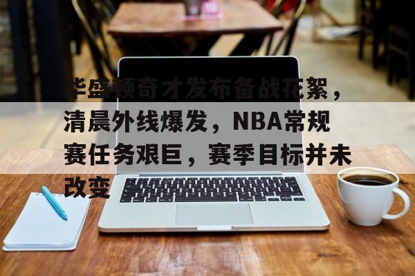 OD体育下载-华盛顿奇才发布备战花絮，清晨外线爆发，NBA常规赛任务艰巨，赛季目标并未改变的简单介绍